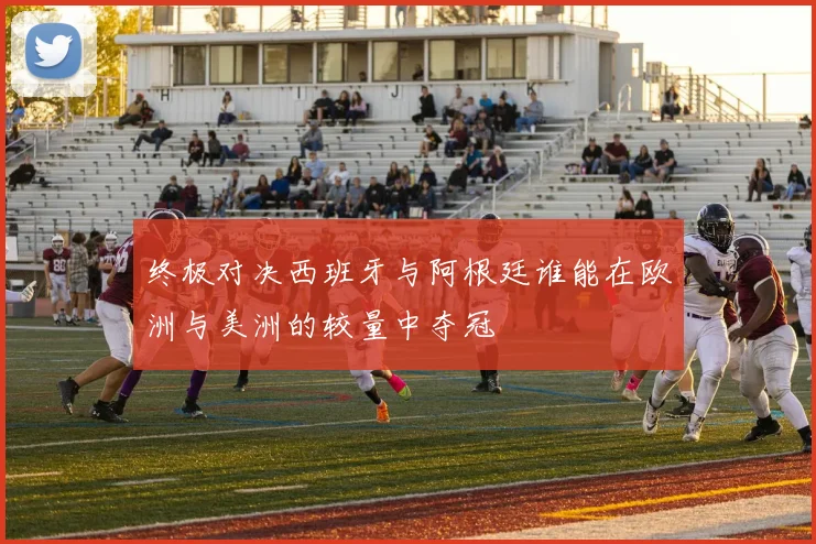 终极对决西班牙与阿根廷谁能在欧洲与美洲的较量中夺冠