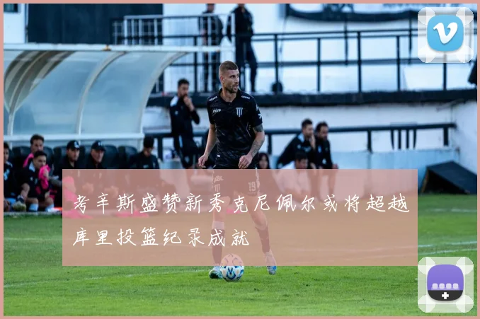 考辛斯盛赞新秀克尼佩尔或将超越库里投篮纪录成就