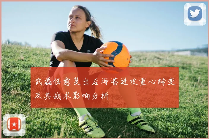 武磊伤愈复出后海港进攻重心转变及其战术影响分析