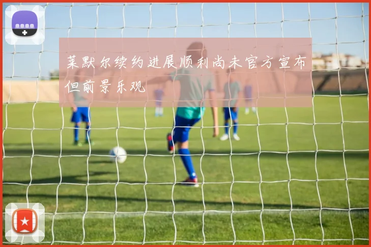 莱默尔续约进展顺利尚未官方宣布但前景乐观