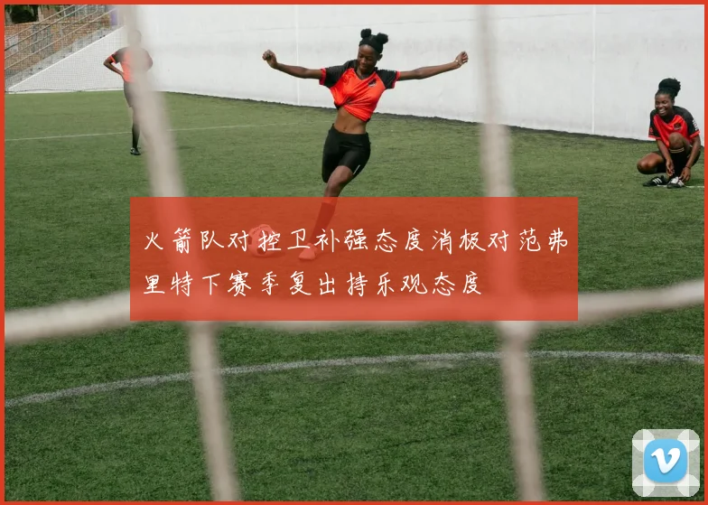 火箭队对控卫补强态度消极对范弗里特下赛季复出持乐观态度