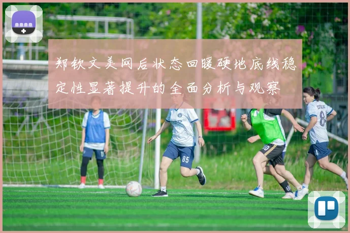 郑钦文美网后状态回暖硬地底线稳定性显著提升的全面分析与观察