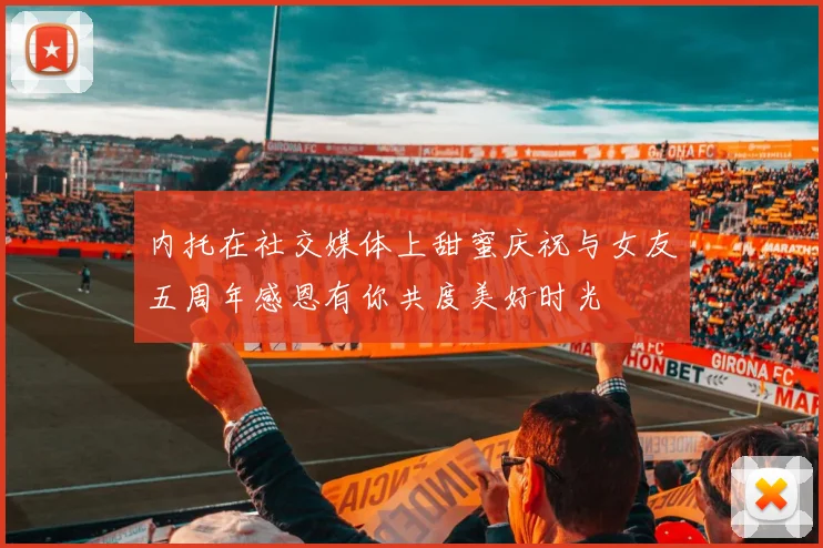 内托在社交媒体上甜蜜庆祝与女友五周年感恩有你共度美好时光