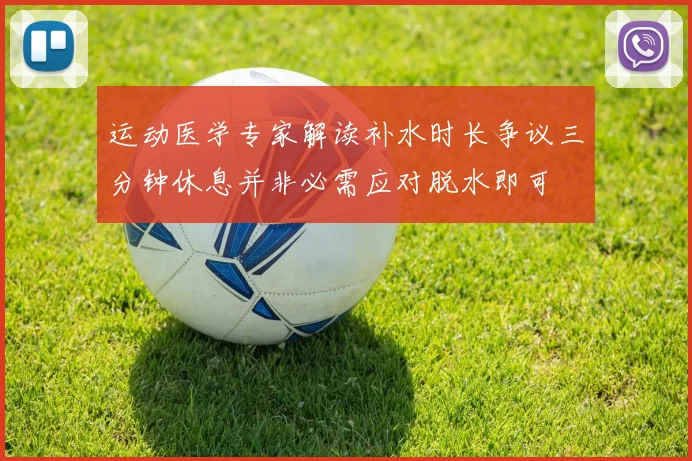 运动医学专家解读补水时长争议三分钟休息并非必需应对脱水即可
