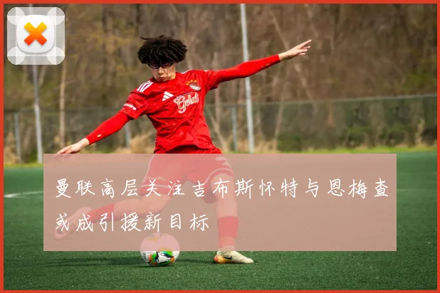 曼联高层关注吉布斯怀特与恩梅查或成引援新目标