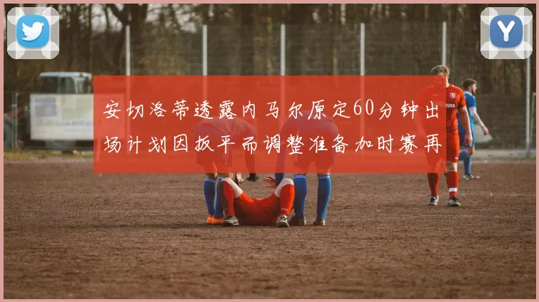 安切洛蒂透露内马尔原定60分钟出场计划因扳平而调整准备加时赛再换上他