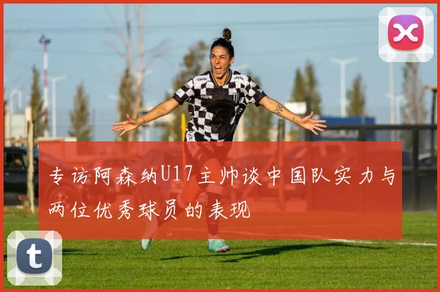 专访阿森纳U17主帅谈中国队实力与两位优秀球员的表现