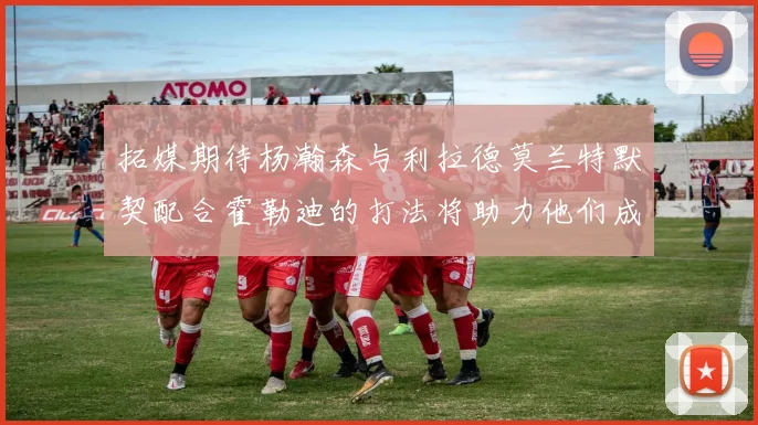 拓媒期待杨瀚森与利拉德莫兰特默契配合霍勒迪的打法将助力他们成长