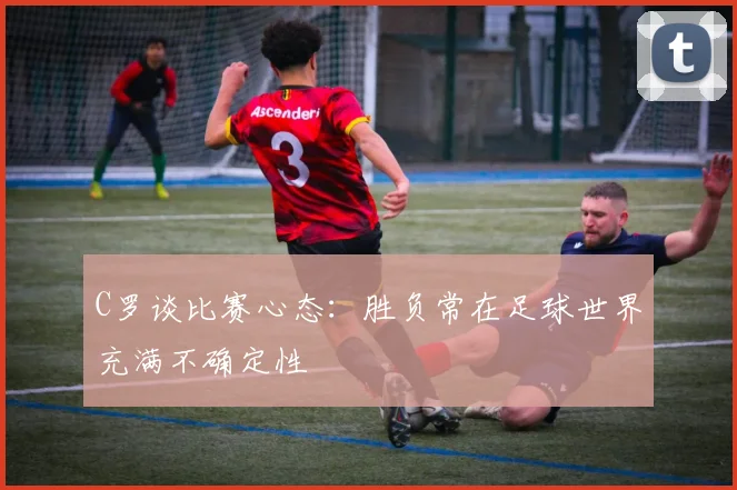 C罗谈比赛心态：胜负常在足球世界充满不确定性