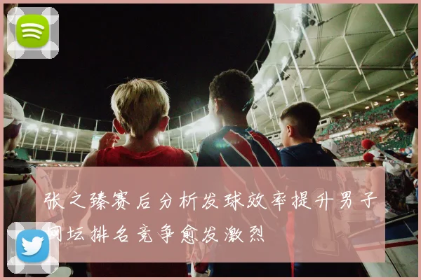 张之臻赛后分析发球效率提升男子网坛排名竞争愈发激烈