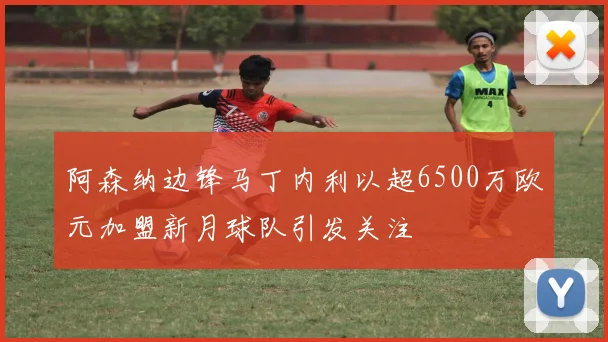 阿森纳边锋马丁内利以超6500万欧元加盟新月球队引发关注
