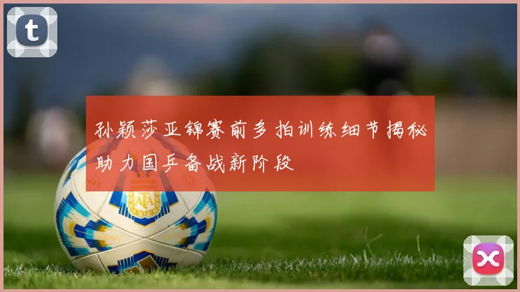 孙颖莎亚锦赛前多拍训练细节揭秘助力国乒备战新阶段