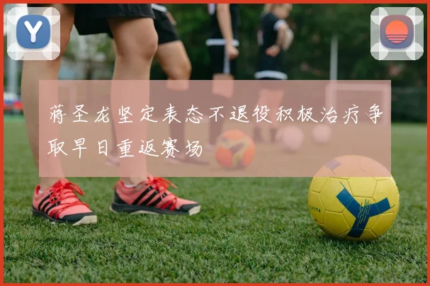 蒋圣龙坚定表态不退役积极治疗争取早日重返赛场
